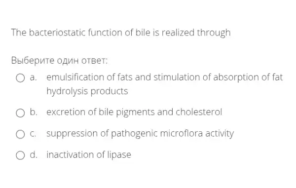 The bacteriostatic function of bile is realized through
Bbl6epuTe oz/MH OTBeT:
a. emulsification of fats and stimulation of absorption of fat
hydrolysis products
b. excretion of bile pigments and cholesterol
c. suppression of pathogenic microflora activity
d. inactivation of lipase