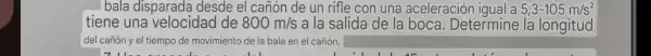 bala disparada desde el canón de un rifle con una aceleración iqual a 5,3-105m/s^2
tiene una velocidad de 800m/s a la salida de la boca. Determine la longitud
del cañón y el tiempo de movimiento de la bala en el cañón.