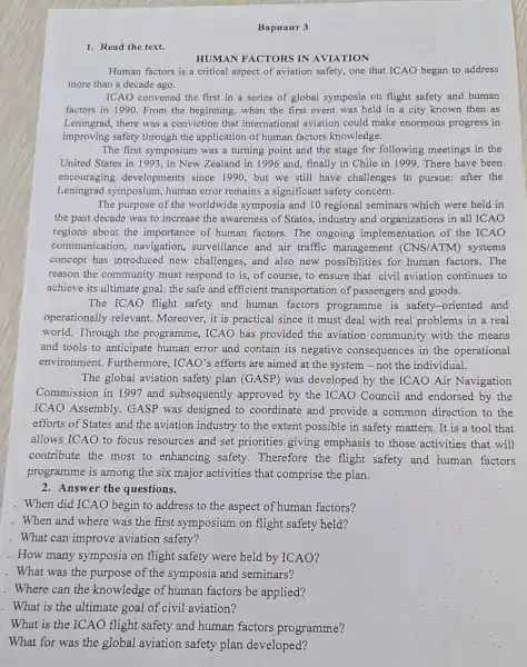 BapHaHr 3
1. Read the text.
HUMAN FACTORS IN AVIATION
Human factors is a critical aspect of aviation safety, one that ICAO began to address
more than a decade ago.
ICAO convened the first in a series of global symposia on flight safety and human
factors in 1990. From the beginning, when the first event was held in a city known then as
Leningrad, there was a conviction that international aviation could make enormous progress in
improving safety through the application of human factors knowledge.
The first symposium was a turning point and the stage for following meetings in the
United States in 11993, in New Zealand in 1996 and , finally in Chile in 1999. There have been
encouraging developments since 1990, but we still have challenges to pursue: after the
Leningrad symposium human error remains a significant safety concern.
The purpose of the worldwide symposia and 10 regional seminars which were held in
the past decade was to increase the awareness of States, industry and organizations in all ICAO
regions about the importance of human factors. The ongoing implementation of the ICAO
communication navigation, surveillance and air traffic management (CNS/ATM) systems
concept has introduced new challenges, and also new possibilities for human factors. The
reason the community must respond to is , of course, to ensure that civil aviation continues to
achieve its,ultimate goal the safe and efficient transportation of passengers and goods.
The ICAO flight safety and human factors programme is safety-oriented and
operationally relevant.Moreover, it is practical since it must deal with real problems in a real
world. Through the programme, ICAO has provided the aviation community with the means
and tools.to anticipate human error and contain its negative consequences in the operational
environment.Furthermore, ICAO's efforts are aimed at the system-not the individual.
The global aviation safety plan (GASP) was developed by the ICAO Air Navigation
Commission in 1997 and subsequently approved by the ICAO Council and endorsed by the
ICAO Assembly GASP was designed to coordinate and provide a common direction to the
efforts of States and the aviation industry to the extent possible in safety matters. It is a tool that
allows ICAO to focus resources and set priorities giving emphasis to those activities that.will
contribute the most to enhancing safety . Therefore the flight safety and human factors
programme is among the six major activities that comprise the plan.
2. Answer the questions.
. When did ICAO begin to address to the aspect of human factors?
. When and where was the first symposium on flight safety held?
. What can improve aviation safety?
. How many symposia on flight safety were held by ICAO?
. What was the purpose of the symposia and seminars?
. Where can the knowledge of human factors be applied?
. What is the ultimate goal of civil aviation?
. What is the ICAO flight safety and human factors programme?
What for was the global aviation safety plan developed?