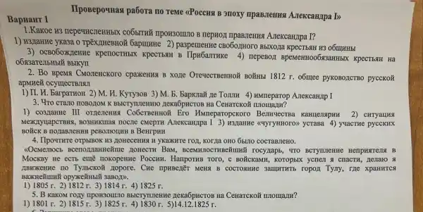 BapHaHT 1
1.Kakoe R3 TrepevincmenH5IK nepHOJI TIpaBJIeHHS A.TekcaH/Ipa I?
1) H3LlaHKe yka3a o paspernentre CB060,IHOIO B5IXOJIa KpeCTB4H H3 O6ITHHBI
3) OCBO6OXXIexHe KpenocrH5IX KpeCTBAH B IIpx6arruke 4) nepeBor BpeMeHH00613aHHbIX KpecTbstH Ha
2. Bo BpeMy CMOICHCKOTO cpaxeHust B XOLIe OrevecTBeHHOM BOYIHBI 1812 r. o6uree pykoBozcTBO pyccKoã
apMrne& ocymecTBJISII
1) II. H. BarpaTHOH 2) M. H. Kyry30B 3)M b. BapKra# ne Tomm 4) MMmeparop Azekcanpp I
3. 'Yro crazo noBozom Ha CeHarcko# nnomarm?
1) co3/TaHRe III Ero MMneparopckoro	2) CHTYaLLHA
MexKnyuapeTBHX, BO3HHKIIIas HOCITe CMepTH A.TeKcaHJpa I 3) W3,Iarrive (cuyryHHOTO) yerasa 4) yuacrue pycckHx
peBorrounH B BeHrpHH
4. IlpoyTHre orpblBOK H3 HOHECEHKA H YKaXKTe FOH KOTZa OHO 55:170 COCTABTEHO.
HOHeCTH BaM rocy,Iaps, "TO BCTYTUTUKE
MocKBy He ecTs emẽ nokopenke PoccHH . HampOTHB TOTO, C BOỮCKaMH , KOTOpbIX ycnex & chacTH
IIBHXKeHne no Tymbeko%mopore. Cue npHBezEr MeHA B COCTOSIHKE 3amwTHT5 ropox Tyny, rze xpaHHTCA
3aB0/D).
1) 1805 r. 2) 1812 r. 3)1814 r. 4) 1825 r.
5. B KaKOM TOITY TIpON3OMIIO BbICTYTUIenHe Zexa6pactoB Ha CeHarcko# nnomanna?
1) 1801 r. 2 ) 1815 r. 3)1825 r r. 5)14.12.1825 r.
cn
IIposepoquast pa6ora no Teme <POCCHS B 3110Xy mpaB,Tenus A.rekcampa by