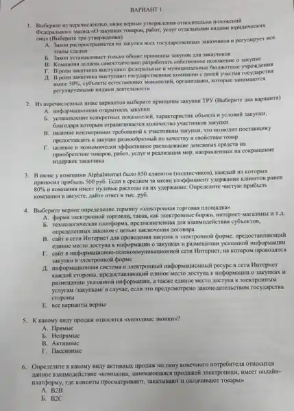 BAPHAHT I
yTRepHREHNN OTHOCHTEIIbM nonoxennif
DeneparibHoro Tomapos, pa6or, yenyr orgenbilismen
A. 3akon pacripocrpanseres Ha saxymkn ncex rocyzapermentisis 3akasunkon w perympyer BCC
grambl
b. 3akon ycranammaer rollikoo 3aka3'tHKOB
B. Konmanus nonskna caMOCTOR ensito prapa6orarts-cobernemoe nonoxienne 3akynke
r. B ponw 3aka3unka dperepanbitisie it Mymumansmice
A. B ponw sakasyika Bbicrynalor rocynapct rocyzapcTBa
Bbllllle 50% 
, opranusausan, Koropsic 3answatorca
Bubepure npumumu sakynku TPY (BH6epure zaa Bapwairra)
A. muộopstaunomas orkpstrocts 3akyrlkH
b. yeranonneme konkpermusi nokasareneit, xaparrepHCTHK o6sekTa H yclloBMY 3akyllKH,
6narozaps koropkin orpanasyunaerce
B. Hamme HensMepHMbIX K yuacTHIKKAM 3aKYTIKII, "TTO
TIpezIOCTABJIRTb K 3akylike TIO KaUeCTBy H CBOÃCTBAM ToBap
npwoôperenne rosapos, pa6or, yenyi Ha cokpameHHe
3aka34HKa
3. B HIOHe y KOMIIAHKH Alphalnternet 65:110 850 killewros Kaxxibii H3 Koropbix
500py6. Ecrit B cpezuem 3a KIHEHTOB paBeH
80% 	pacxo,IbI Ha HX yzepxamne Ompertentre uncryio npw6silib
KOMITAHHH B aBrycre, nairire OTBET B ThIC. py6.
4. Buốcpsrre Beptioe onperencine Tepunny (O)TeKTPORHas TOprosas momanka>>
A. (popMa 3neKTpOHHOW roprosin , Takas, Kak 31eKTPOHHbIC
b. Textionornyeckas margopwa,B3anNozieñicrsua cy6seKTOB,
B. cairt B CeTH HurrepHer JUN TIPOBELEMMA Sakynok B 3HeKTPOHHOII (popMe
ezmioe MecTO JOCTYIIa K HHÉpopMallHH 0 3akylIKaX H pa3Memenun yka3anHoi
(Kaumomoii ceTu Mirreptier, Hà KOTOPOM TIPOBOLINTCA
pecypc B ceTH HurrepHer
mpezocram/stomuwi ezutioe MECTO 3akynkax H
pa3Memenun yka3ammoi a TaKxe enuHoe MeCTO K 3JICKTPOHHbIM
ycnyraw/sakyilkaw/ B cnyuae , eCIN 3TO npenycMorpeno 3akonojarenberiBoM rocyzapcTBa
CTOPOHbI
E. BCe BapuaHTbl BepHbl
5. K KaKoMy BH7Y ripo,jax
A. Ilpamble
b. Henpamble
B. AKTHBHble
T. HaccHBHble
6. Onpenenwre K kakony BMIy aKTHBH5IX TIPOZIaxK no THII KONEWHOTO norpe6wreins OTHOCHTCA
, 3aHMMaromasca ripo,jaxei HMeeT OHJIañH-
IIIarçpopMy, rzle KIHEMTB IIpOCMaTPHBaIOT, 3aKa3bIBaIOT II OHMAYHBaIOT TOBapbl)
A. B2B
b. B2C