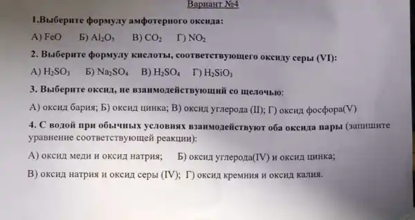 BapHaHT No4
1.Bbr6epHre popmy.ry amporepHoro OKCHIa:
A) FeO
b) Al_(2)O_(5)
B) CO_(2)
D NO_(2)
2. BblóepHTe QopMy.Ty KHCMOTEI , coorBercrBylonrero OKCHAY cepbl (VI)
A) H_(2)SO_(3)
b) Na_(2)SO_(4)
B) H_(2)SO_(4)
H_(2)SiO_(3)
3. Bbl6epure oKCHI,He B3aHMozeiicTBytomui i co mestoyblo:
A) OKCHJ 6apH8; 5)OKCHJ LIHHKa; B)	(II) ; T) OKCHI (pocpopa (V)
4. C BOAOM IIPH 06b14HbIX YCJIOBHAX B3aHMOLIe{CTByro o6a okcura napbi
ypaBHeHHC coorBeTCTByromer peakunH):
A) OKCHI MeIIH H OKCHII HaTpHS;
b) OKCHI yrneporta(IV) H OKCHI IIHHKa;
B) OKCHII HarpHA H OKCHJI cepbl (IV);T) OKCHI KpeMHHSH OKCHA KaJIHA.