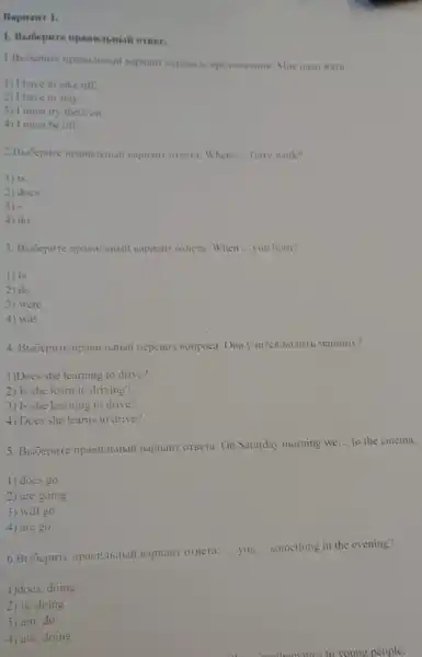 Bapranr 1.
orner.
1) I have to take off.
2) I have to stay.
3) I must try them on.
4) I must be off.
napuant ornera: Where __ Terry work?
1) is
2) does
3)
4) do
3. Bufoepure ripanitibithil Bapuant ornera: When __ you born?
1) is
2) do
3) were
4) was
HepeBo,I Boripoca: OHa
1)Does she learning to drive?
2) Is she learn to driving?
3) Is she learning to drive?
4) Does she learns to drive?
5. BuGepure npaBiLTbHbili BapHaHT OTBETA: On Saturday morning we
__ to the cinema.
1) docs go
2) are going
3) will go
4) are go
BapHailT OTBCra: __ you __ something in the evening?
1)does, doing
2) is, doing
3) am, do
4) are, doing
mothematics to young people.