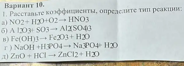 BapuaHT 10.
1. PaccTaBbTe , orrpertemrre THII peakllun:
a) NO_(2)+H_(2)O+O2arrow HNO3
6) A 12O3+SO3arrow Al_(2)(SO4)3
) Fe(OH)3arrow Fe2O3+H2O
NaOH+H_(3)PO4arrow Na3PO4+H2O
II) ZnO+HClarrow ZnCl_(2)+H_(2)O