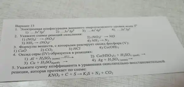 BapuaHT 13
1. JnekrpoHHas BHelllHero oHepreTHuec Koro yposus HOHa
1) ldots 3s^23p^2
2) __ 3s^23p^6
4s^24p^6
4) ldots 3s^23p^4
2. YkaxKHTe cXeMbl peakuni OKHCJIeHHSI:
(NO_(3))^-arrow (NO_(2))^-
(NO_(2))^-arrow NO
4) NH_(3)arrow N_(2)
NH_(3)arrow (NO_(3))^-
3. PopMyJIb BerrecTB, C KOTOPEIMH pearupyer OKCHII chocpopa (V):
1)CaO
2) CO_(2)
3) HCl
4) Ca(OH)_(2)
4. OKCH/I cepbl (IV) o6pa3yeTCst B peakunsix:
2) Ca(HSO_(3))_(2)+H_(2)SO_(4(paa6))arrow 
Al+H_(2)SO_(4)(kOH)I_(2)^25
Ag+H_(2)SO_(4)(kom)arrow 
3) Cu+H_(2)SO_(4(pa36))arrow 
5. Y KaxKHTe B ypaBHeHHH OKRCINTEMbHO-BOCCTAHOR WTeJIbHOL
peakunn KOTOpast cxeme:
KNO_(3)+C+Sarrow K_(2)S+N_(2)+CO_(2)