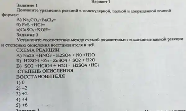 BapuaHT I
3ananne 1
Hommune ypasHeHus peakumi B MonekynapHoi , nomoã H coxpamemoi HOHHOH
popmax:
A) Na_(2)CO_(3)+BaCl_(2)=
6 FeS+HCl=
CuSO_(4)+KOH=
3anamue 2
ycraHOBHTe COOTBeTCTBHe Mexany CXEMOã OKHCJIHTEMbHO -BOCCTaHOBHTEM bHOT peakuuu
H CTETTEH5HO OKHCMEHMA BOCCTAHOBHTEING B HEX.
CXEMA PEAKILAM
A) Na2S+HNO3-H2SO4+NO+H2O
b) H2SO4+Zn-ZnSO4+SO2+H2O
B) SO2+HClO4+H2O-H2SO4+HCl
CTEIIEHb OKHC JIEHNA
BOCCTAHOBHTEJIA
1) 0
2) -2
3) +2
4) +4
5) +6