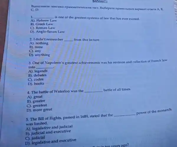 BAPUAHT I
A. B,
C. D:
1. __
is one of the greatest systems of law that has ever existed.
A). Hebrew Law
B). Greek Law
C). Roman Law
D). Anglo-Saxon Law
2. I didn't remember __ from this lecture.
A). nothing
B). none
C). any
D). anything
3. One of Napoleon's greatest achievements was his revision and collection of French law
into __
A). legends
B). debates
C). codes
D). books
4. The battle of Waterloo was the __ battle of all times.
A). great
B). greater
C). greatest
D). more great
5. The Bill of Rights, passed in 1689 stated that the
__
power of the monarch
was limited.
A). legislative and judicial
B). judicial and executive
C)judicial
D). legislative and executive