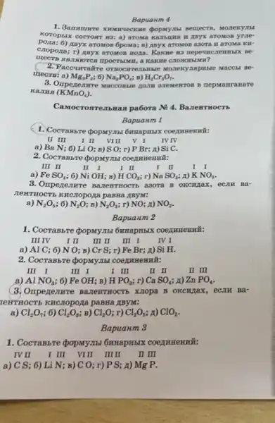 Bapuanm 4
KOTOPSIX COCTORT H3: a)aTOMOB yrae-
pora; 6)HByx aroMOB 6poMa; B)AByx a7OMOB a3OTA H aTOMa KH-
Cropoza; r) myx arostos Hoza. Kakwe wa neper HC.TeHHbIX BC
B SIBJI.MOTCH ITPOCTIBINII, a KaKHe C.10 KHEIMH?
2. Paccurraire orrocu Mozrexyampinate MacCHI BP-
irects: a) Mg_(3)P_(2) ; 6) Na_(3)PO_(4) B) H_(2)Cr_(2)O_(7)
3. Oripezemure Maccossie zom azexewron B repManranare
KaJHA (KMnO_(4))
IIbHax pa6ora N:4. BazteHTHOCTE
Bapuanm 1
1. Cocrambre dopxymst 6mmapms.KK
II III
II VIIII V I IV IV
a) Ba N; 6) Li O; B) SO; r) P Br; A)Si C.
2. Cocrassre (popunyasi coernmenmit:
III II
II I
I II
I II
a) FeSO_(4) 6) NiOH B) HCO_(3) r) NaSO_(3) A) KNO_(3)
a3ora B OKCHAIL , ecJIH Ba-
NERTHOCTS KHCIODOLA paBHa AByM:
a) N_(2)O_(5) ; 6) N_(2)O B) N_(2)O_(3) ; r) NO; A) NO_(2)
Bapuaum 2
1. CocraBbre popMy.Thi 6HHapHbIX coequmenmi:
III IV	II III II III I	IV I
a) Al C; 6)N O; B) Cr S; r) Fe Br;A) Si H.
2. CocraB57e dopMy.Thi
III I
III I
I III
II I
II III
a) Al NO_(3) ; 6) FeOH B) HPO_(3) ; r) CaSO_(4) A) ZnPO_(4)
(3) Omperenme Bazewrriocrs XJOpa B OKCH/Tax , eCJIH Ba-
LeHTHOCTS KHCTOpOXIa paBHa ABYM:
a) Cl_(2)O_(7) 6) Cl_(2)O_(3) B) Cl_(2)O r) Cl_(2)O_(5) A) ClO_(2)
Bapuanm 3
1. CocraBbre <popMy.Ibl 6HHapH5IX COegrHHEHHH.
IV II I III VIIII IIIII I III
a) C S; 6) I i N: ; B) C O; r) P S; A) Mg P.