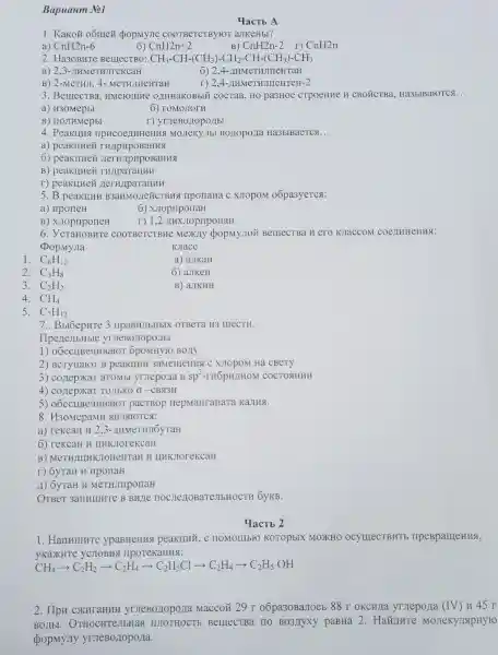 Bapuanm No1
1. Kakoñ o5mei popmyne COOTBeTCTByrOT aJIKeHbI?
a) CnH2n-6
6) CnH2n+2
B) CnH2n-2 I)
CnH2n
2. Ha3OBHTe BelllecTBO: CH_(3)-CH-(CH_(3))-CH_(2)-CH-(CH_(3))-CH_(3)
a) 23-IIHMeTHJITeKCaH
6) 2,4-JIH IMeTHJIIIeHTaH
B) 2-MeTHJI, 4.MeTHJIICHTaH	r) 2,4-H HMeTHJITICHTEH -2
3. BemecTBa HMeFoIIIHe OLIHHaKOI 3bIỂ COCTaB, HO pa3HOE CTPOeHHe H CBO ỨCTBa . Ha3bIBaroTCs __
a) H30MepbI
6) roMOJIOTH
B) IIOJIHMepbI
r) yrueBoriopo/Ibl
4. PeakuHs MOJIeKYJIE Ha3bIBaeTCs __
a) peakllHei THAPHPOBaHHS
6) peakllHei
B) peakuHei THAIpaTaIIHH
r) peakunez
5. B peakuHH B3aHMOJIeXCTBY If IIporiaHa c XJIOPOM o6pa3yeTCsi:
a)
6) XJIopriponaH
B) XJIOpIIponeH
T) 1,2 AHXJIOpIIponaH
6 COOTBCTCTBH e Mexily popMymoi Bentect Ba Hero KJIaCCOM COCIHHEHMS:
DopMyJIa
KJIacc
1. C_(6)H_(12)
a) aJIKaH
2. C_(3)H_(8)
6) aJIKeH
3. C_(2)H_(2)
B) aJIKHH
4. CH_(4)
5. C_(7)H_(12)
7.. BbroepHTe 3 ripaBHJIbHbIX OTBeTa H3 IIIECTH.
IIpezleJIbHble
1) o6ecHBe4HBaro r 6poMHyro BOJIY
2) BCTYTIaYOT B peakunn 3aMemeHHS C XJOPOM Hà CBCTV
3) conepxa1 aTOMbl yrnepozia B sp^3	COCTOSHHH
4 TOJIbKO O -CBN3H
5) oóecllBeuHE saror pacTBop nepMaHraHaTa KaJIHA.
8. H30MepaMH
a) rekcaH 11,3 -AHMeTHJIOyTaH
6) rekcaH H HHKJIoreKcaH
B) MeTHJILIHK TOTTEHTAH H HHKTOTeKCaH
r) 6yTaH H IIponaH
A) 6yraH H MeTHJIIIpoIIaH
OTBer 3anHIIIHTe B Bune ( 6yKB.
YacTb 2
1. HanHIIIHTe ypaBHeHHS peaknui , C IIOMOIIIbFO KOTOpbIX MOXKHO ocymecTBHTb mpeBpameHHS,
yKaxHTe yCHOBHS IIpoTeKaHHSI:
CH_(4)arrow C_(2)H_(2)arrow C_(2)H_(4)arrow C_(2)H_(5)Clarrow C_(2)H_(4)arrow C_(2)H_(5)OH
2. HpH Maccori 29 r o6pa30Barrocb 88 r OKCHJIa yrieporia (IV) 845 r
BOLLbI BerrectBa IIO BO3JIyXy paBHa 2. HaXIIHTe MOTTeKY JIApHYIO
popmy.Ty yrJeBoziopo/la.
YacTb A