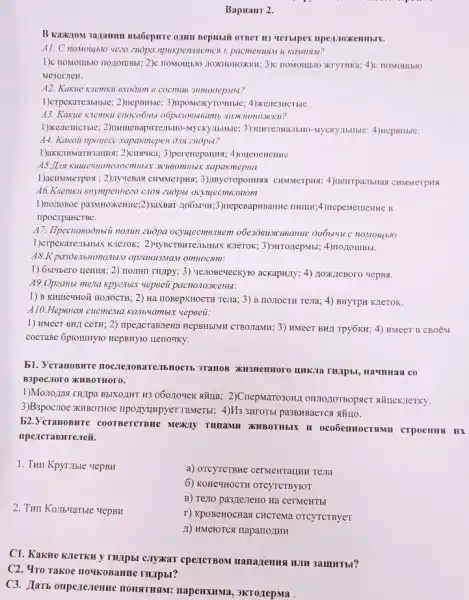 Bapuanr 2.
B Kakion 3a,1amun Butfepure 0,11111 Bepubli orBer III
A1. C nomoutblo yezo zuòpa npukpenusemen R pacmenusu u KaMIBBAr?
Me3or JIeH.
A2. Kakue Kremxu exoosm
1)erpexarezibilitie; 2)nepsinse 3)mponexyrounse; 4)xene3HCTHE.
43. Kakue kremku cnoco6no
1)Kenesucrisie; 2)numuesapurentisi
A4. Kaxoii npoyece xapaxmepen
3)perenepauns; 4)oneneneme.
xapakmepua
1)acramerpiss : 2)nyuenas CHNMerpusi; 3) Inycroponmas CHMMerpus; 4)teirrpa.7bHa CHMMeTPHA
A6.Kremxu enympemiezo C108 zuopot ocyujecmezisiom
1)nonoBoe pa3MHoxKenne;2)saxBar 110651111;3)nepeBapasame THuu :4)nepemeineHHe B
npocrpaHCTBe.
A7. Ilpecrosobilitii nomn zuopa ocyggeemensem obezosuscusannue
1)crpexarezibHbIX K.TeTOK;
A8.K pa3De.Ibilono.ib.M opzaH113MaM omHocamt:
1) 6b!4bero nenHa; 2)Howmmpy; 3) venoseueckyno ackapwily; 4) noxx,neBoro vepBs.
A9.Opzanbi mena xpy21btx wepseii pacno.103KCeHbl:
1) B KHIIIe'HOM nO:TOCTH 2) Ha HOBepXHOCTH Texa,3) B no.TOCTH Tena; 4)BHYTPH KIeTOK.
A10.Hepenas cucmema KOMb4ambix yepeeit:
1) HMeeT BHJ CeTH 2) npezicraBnena HepBHbMR CTBO-TaMH; 3) HMeeT BHI Tpy6KH; 4) HMeeT B CBOỂM
cocrase 6plommyto HepBHYTO Herlo4Ky.
b1. YeranoBHT
B3poc.TOTO KHBOTHOFO.
1)Mozogas THzpa BbIXOZINT H3060109ex situa; 2)Cnepwaro3oM)
3)B3pocztoe XHBOTHOe nponyunpyer raMeTbi; 4)M33HrOTBI pa3BHBaercsi sXH1O.
52.VcranoBHTe coorperctisite MEKIY THIIaMII XIIBOTHBIK II
npencraBHTe.reii.
1. Tun Kpyrible vepBH
a) OTCYTCTBMe cerventralluti rela
6) KOHEMHOCTH OTCYTCTBYIOT
2. THII Ko:Ib-YaTble report
B) Teno pa3,7e:TeHO Ha cermeHTbI
r) KpoBeHOCHas CHCTEMa OTCYTCTByeT
11) HMeroTCs HaparroziHH
C1. KakHe KleTKH y THịpbi c.TykaT cpeICTBOM Hanazemus num samurbi?
C2. Yro Takoe 1104K0Banne THApbl?
C3. Alarb onperenenne HOHSTHAM: napenxHMa.3KT0/repMa