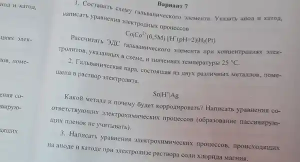 Bapuant 7
T. CocraBHTb cxemy Ykasartb aHOI H KaTOZ,
Harrucarb ypaBHeHHS 3HeKTPOLHBIX npotteccos
Covert Co^2+(0,5M)Vert H^+(pH=2)vert H_(2)(Pt)
Paccuurarb 3LIC TIpH KOHILENTPaLLLAX 31TEK-
TpOTHTOB, yka3aHHBIX B CXeMe, H 3HaYeHH9X Temmeparypbl 25^circ C
2. TallbBaHHzeckas napa , COCTOAIIIaA H3 JIBYX pa3JIH4HbIX MeTaJL1OB nome-
IIIeHa B pacTBop 3JIeKTPOJIHTa.
Snvert H^+vert Ag
Kakoỡ Meranu H nowemy 6y,Ier KoppozimpoBarb?Hankcarb ypaBHeHIII. CO-
OTBeTCTBY FOIIIHX 3JTeKTPOXHMHYeCK Ix TIpoueccoB (o6pa30BaHHe naccHBHpyro-
IIIHX ILIeHOK He y4HT bIBaTb).
3. HarrucaTb ypaBHeHus 3JIeKTPOXHMHYeCKHX npoueccoB , IIPOHCXO/ISIIIHX
Ha aHoLIe H Karozie TIPH 3,IeKTPOIIH3e pactBopa COTTH XIOPHLIa MarHH8.