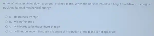 A bar of mass m slides down a smooth inclined plane. When the bar is lowered to a height h relative to its original
position, its total mechanical energy
a. decreases by mgh
b. will not change
c. will increase by the amount of mgh
d. will not be known because the angle of inclination of the plane is not specified