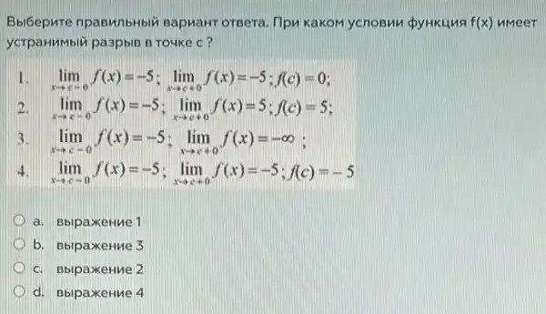 Bbi6epure npagunbHbl BapuaHT orpera. Tipu KaKOM ycnosmu pyHKLINA f(x) nmeer
ycrpaHMbli pa3pblB B Touke c?
lim _(xarrow c-o)f(x)=-5;lim _(xarrow c+c)f(x)=-5;f(c)=0
2 lim _(xarrow c+0)f(x)=-5;lim _(xarrow c+0)f(x)=5;f(c)=5
3. lim _(xarrow c-0)f(x)=-5;lim _(xarrow c+0)f(x)=-infty  :
4 lim _(xarrow c+a)f(x)=-5;lim _(xarrow c+c)f(x)=-5;f(c)=-5
a. BblpaxeHMe 1
b. BblpaxeHue 3
c. BbipaxeHue 2
d. BbipaxeHue 4