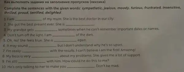 BbinonHaTb 3apaHuR	nponyckos
Complete the sentences with the given words:sympathetic, jealous,moody, furious,frustrated, insensitive,
thrilled, proud, terrified,delighted.
1. I am __ of my mum. She is the best doctor in our city.
2. She got the best present ever. She is __
3. My grandpa gets __ sometimes when he can't remember important dates or names.
4. Don't turn off the light. I am __ of the dark.
5. Oh, no! She feels blue . She is __ again.
6. It may sound __ but I don't understand why he's so upset.
7. I'm really __ with the results. I can't believe I am the first! Amazing!
8. My boss is very __ about my problems. She gives me a lot of support.
9. I'm still __ with him. How could he do this to me?
10. He's only talking to her to make you __ . Don't be mad.