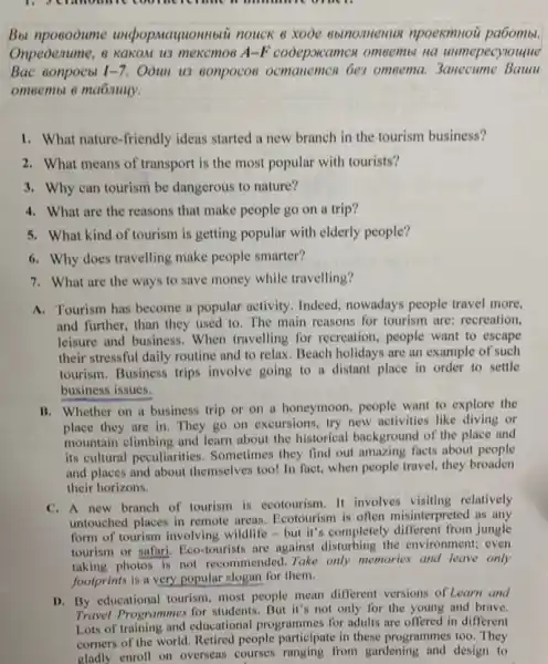 Bbl npoeooume uncpop.Mayuonnotii nouck 6 xooe ebinomenus npoexmnou pa6omb.
Onpeoenume, & KaKOM U3 mexemos A-F cooepscamcs omeembi na umepecylouque
Bac eonpocbl 1-7. Oòun u3 conpocos ocmanemen bes omeema Baum
omeembi 6 ma6nuyy.
1. What nature-friendly ideas started a new branch in the tourism business?
2. What means of transport is the most popular with tourists?
3. Why can tourism be dangerous to nature?
4. What are the reasons that make people go on a trip?
5. What kind of tourism is getting popular with elderly people?
6. Why does travelling make people smarter?
7. What are the ways to save money while travelling?
A. Tourism has become a popular activity. Indeed nowadays people travel more,
and further, than they used to. The main reasons for tourism are:recreation.
leisure and business. When travelling for recreation , people want to escape
their stressful daily routine and to relax.Beach holidays are an example of such
tourism. Business trips involve going to a distant place in order to settle
business issues.
B. Whether on a business trip or on a honeymoon, people want to explore the
place they are in They go on excursions try new activities like diving or
mountain climbing and learn about the historical background of the place and
its cultural peculiarities . Sometimes they find out amazing facts about people
and places and about themselves too! In fact.when people travel, they broaden
their horizons.
C. A new branch of tourism is ecotourism. It involves visiting relatively
untouched places in remote areas. Ecotourism is often misinterpreted as any
form of tourism involving wildlife-but it's completely jungle
tourism or safari, Eco-tourists are against disturbing the environment; even
taking photos is not recommended.Take only memories and leave only
footprints is a very popular slogan for them.
D. By educational tourism, most people mean different versions of Learn and
Travel Programmes for students .But it's not only for the young and brave.