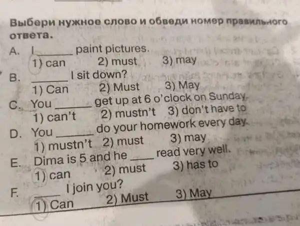 Bblóepu Hyxitoe CHOBON 0680A HoMep npaswibrloro
orsera.
A. __ paint pictures.
1) can
2) must
3) may
B. __ I sit down?
3) May
1) Can
2) Must
G.You __ get up at 60' clock on Sunday,
1) can't
2) mustn't
3) don't have to
D. You __
do your homework every day.
1) mustn't 2) must
3) may
E. Dima is 5 and he __
read very well.
(1) can
2) must
3) has to
F.
I join you?
(1) Can
2) Must 3) May