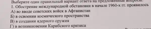 BbrôepHTe OLIHH IIPaBHJIbHbIH BapHaHT OTBETa Hà Tipe/UTOXKEH Hble Bollpocbl.
1. O6ocTpeHHe MexxJIyHapo/IHOH o6cTaHOBKH B Ha4aJIe
1960-xrr. IIPORBHJOCE
A) BO BBOJIe COBeTCKHX BOTCK B AdbraHucraH
b) B OCBOeHHH KOCMH4eCKOTO IIpocTpaHCTBa
B) B co3/laHHH #epHoro opyxH
T) B BO3HHKHOBeHHH KapH6cKoro KpH3HCa