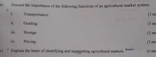 b)
Discuss the importance of the following functions of an agricultural market system:
i. Transportation
(3m
ii. Grading
(3 m
iii. Storage
(3 m
iv. Pricing
(3 ma
c) 4 Explain the basis of identifying and segmenting agricultural markets.
(6 ma