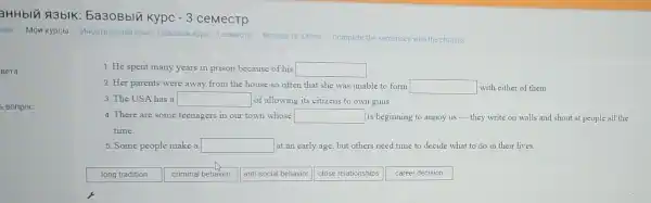 Bera
Bonpoc
aHHbIA A3bIK:5a30Bblu kypc -3 ceMecTP
Mon Kypcbl VHOCTPaHHblif R3blk 5a308blik kypc-3 cemecrp
Module 12 Crime Complete the sentences with the phrases.
1. He spent many years in prison because of his square 
2. Her parents were away from the house so often that she was unable to form square  with either of them.
3. The USA has a square  of allowing its citizens to own guns.
4. There are some teenagers in our town whose square  is beginning to annoy us-they write on walls and shout at people all the
time.
5. Some people make a square  at an early age but others need time to decide what to do in their lives.
long tradition
criminal behavior
anti-social behavior
close relationships
career decision