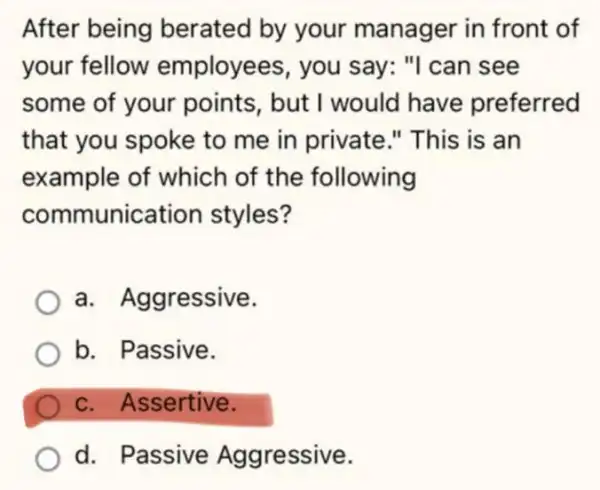 After being berated by your manager in front of
your fellow employees, you say: "I can see
some of your points, but I would have preferred
that you spoke to me in private ." This is an
example of which of the following
communic tion styles?
a. Aggressive.
b. Passive.
c. Assertive.
d. Passive Aggressive.