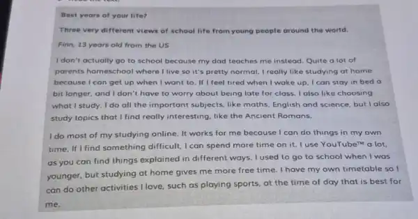 Best years of your life?
Three very different views of school life from young people around the world.
Finn, 13 years old from the US
I don't actually go to school because my dad teaches me instead Quite a lot of
parents homeschool where I live so it's pretty normal. I really like studying at home
because I can get up when I want to. If I feel tired when I wak e up, I can stay in bed a
bit longer, and I don't have to worry about being late for class. I also lik choosing
what I study. I do all the important subjects, like maths English and science, but lalso
study topics that I find really interesting like the Ancient Romans.
I do most of my studying online. It works for me because I can do things in my own
time. If I find something difficult, I can spend more time on it. I use YouTubem a lot,
as you can find things explained in different ways. I used to go to school when I was
younger, but studying at home gives me more free time. I have my own timetable so I
can do other activities I love, such as playing sports, at the time of day that is best for
me.