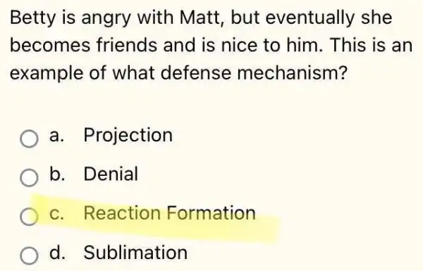 Betty is angry with Matt, but eventually she
becomes friends and is nice to him. This is an
example of what defense mechanism?
a. Projection
b. Denial
c. Reaction Formation
d. Sublimation