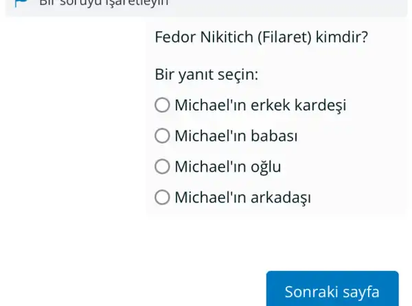 Bill Soruyu Bareueym
Fedor Nikitich (Filaret) kimdir?
Bir yanit seçin:
Michael'In erkek kardesi
Michael'in babasi
Michael'In oglu
Michael'in arkadaşI