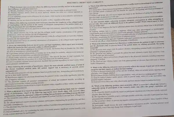 BIOETHICS . CREDIT TEST 1.VARIANT 5.
1. Which stateme t most accuratel y reflects the difference between morality and law in the context of
their infl lence on individual bel avior?
A) Moralit y formulates obliga tory norms of beh vior,whil law is based beliefs.
B) Mora lity regulates action:based on social appro al whereas law solely on personal be approach to
minimizing harm.
tablishes formal norms obligatory for all citizens,while morality is more subjectiv and relies on
individual beliefs.
D) Moralit y and law are identical as both aim for publi c welfare, regardles s of the means.
2. Wh following argu ments most describes the complexity of the collegial model
ationships with the patient in the context of iat ogenic conse quences if the patient insists on a
high-risk treatment for non-objective reasons?
A) The co Ilegial model allows the physician to refus se high-risk treatment maintaining independence from
the p atient's preferences.
B) The ethi cal dilemm lies in the fact that the collegial model require s consideration of the patient's
preferences, which may increase the risk of iatrogenesis.
C) The phys ician should agree with the patient 's opinion within the collegial model , as it provides a balance
between risk and resonsibility.
D) The patient must accept the potential consequenc es of iatrogenesis, as the collegial mode l implies their
conscious invo lvement.
3. Given the relationship between mor al norms and legal regulations , which aspect mos t accurately
reflects the reas on for their potent in clinical pr actice?
reflects the s are always adapting to the moral ity of society, but because they are decades late, they often
fall short of ontemoorarv ethical standards.
always subjective and depe ndent on individual perception.
B) Legal norm s operate indeper dently of morality due to the desire for neutrality , whereas mor al norms are
loral norms,reflecting current societal expectatior as, often provide th basis for legal regulatio n. but
exibility c loes not always allow for a clear legal framework for ide dical practice.
D) Law is inva riably oriented toward universal steadards the at preclude depende nce on mora l norms, which
causes potentia contradictions.
4. When follow no the of beneficence what is the most ethically justifie d course of action if
the chose n treatmen method lacks full patient is port but is necessary to prevent severe
consequ ences?
A) The physician proceeds with the treatmen based on profe ssional duty disregardin g patient prefe rences,
as it is in their health interests.
B) Beneficence the physician should honor the patient's wishes even if this significantly raise s the
risk of negative fromes
C) The consister explains consequences of refusal and trea tment benefi ts,providing an
opportu nity to reconsider without exertine pressure.
oppo eneficence reau ires the physician to respect all pa tient wishes , regardl ess of their validity and adherence
to clinical recommendations.
5. When a physician in a research pr oiect faces potential societal benefit but likely risks for a limited
5. Wh of participants,w hich of the following approaches most closely aliens witl research ethics
requirements , despit sician 's subjective feeling cipants are willin g to accept the risk?
A) The resear her must inform all potential p articipants of soc ietal benefit:s to increase th ar willingness to
participate.
B) The ethical approach requires ensuring voluntar participation , emphasizing the possible risk and their
inevitab le consequences.
C) The physician may base their decision on public welfare if confident that participants do not fear potential
consequences.
D) Ethical standards allow for conducting the study if its results promis e significant so cietal benefits, even
if risks remain uncertain for p articipants.
6. Which of the following situati ons best demonstrates a conflict between deontological and utilitarian
appr oaches?
appr doctor faces a ch ice between bein g honest or hidin g the truth to spare the patient from fear.
B) A specialist sel ects a treatmen plan that benefits the ding references of
some patients.
some patie I staff decide wh will receive urgen t care based on the likelihood of sa ving the mos t patients,
ignoring unique circumstan ces of each case.
D) A doctor perf orms a procedure deemed necessary for patient benefit despite perso al mor al reservations.
7. In what situatio n migh t a physician encounter iat equences if,while attempting to
prevent risks , they create an threat to the patient's health Which ethical aspect is most
relevant in this case?
A) In cases of ove r diagnosis that lead to additiona I patient stress, the primary ethical issue is the principle
of justice.
B) Orde ring multiple tests to confirm a diagnosi s, which may cause physiological or psychological
B) Order ical dilemme related ciple o patient autonomy.
C) The patie nt undergoes preventive r neasures associa ted with risk s of complication s despite weak evidence
ofne cessity.complical es the implementation of informed consent.
fine believing consumimizes the risk of complication s.though
it results in sician prescribes in Benallenges the principle of beneficence.
8. Which of th e followin scenarios best illustrates a conflict betw een the patients is right to autonomy
and the physician's dut y to prevent harm if the patient insists on refusing pot rightly life-saving
treatment?
physician must comply with the patient's decision, disre garding potentia ll health consequ ences, as
autonomy is a priority principle.
B) The physician may persuade the patient but mus t ultimately respect their autonom if the
decisio his final a nd well-reasoned.
C) The phy vsician's duty to prevent harm obl igates them to tak e all possible meast res,includ ling compulsory
treatm ent, if justified.
health consequences.
D) The physicia n may withdraw further care if the patien persi sts in a decision tha t could result in serious
9. Which of th e following statement reflects the concept of goo d and evil in ethical
categories and heir impact on me dicalded accu-making?
categories and cted towar fair treatment.while evil includes action s opposing moral
principles, even if legally justified. B) Good even if legales fulfilling direct res ponsibilities, while evil involves violat ing patients' rights.
C) Good in medic entails actions solely to prevent death, while evil is any intervention with
potential negative outcomes.
D) Good and evil in ethics vary wit h cultural norms and have minimal imp act on medical de cisions.
10. Which of th followin g positions most accurately reflects a researcher 's ethical duty toward a
vulnerable group of participants if the research results may affe ct this group''s reputation and
standing?
A. The researcher should consider the impact on I participants 'reputatio n only if they have initially expressed
concerns about th is aspect.
B)The c progress outweighs pc ssible social risk s. especially if parti eipants have been
informed of the cor ditions.
C) The researcher 's duty is to preven t any negativ e consequences for participants' statu:regardless of their
informed consent.
D) Participants should receive the most compr ehensive informatio possible, including potential social
implicatior is, even if this may change their wil lingness to participate.
