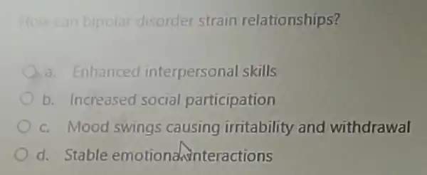 How can bipolar disorder strain relationships?
a. Enhanced interpersonal skills
b. Increased social participation
c. Mood swings causing irritability and withdrawal
d. Stable emotional interactions