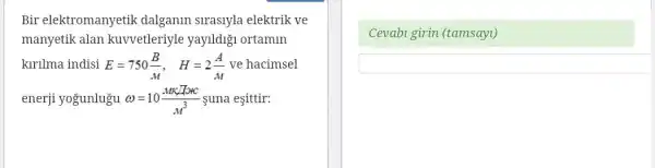 Bir elektromanyetik dalganin siraslyla elektrik ve
manyetik alan kuvvetleriyle yayildigi ortamin
kirilma indisi E=750(B)/(M), H=2(A)/(M) ve hacimsel
enerji yoğunlugu omega =10(MK/Totc)/(M^3) suna esittir:
Cevabi girin (tamsayl)