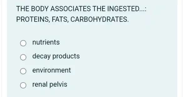 THE BODY ASSOCIATES THE INGESTED __
PROTEINS, FATS , CARBOHYDRATES.
nutrients
decay products
environment
renal pelvis