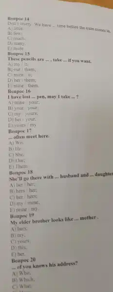 Bonpoc 14
A) little:
worry.We have
__
time before the train comes in.
B
C) much:
D) many;
E) more.
Bonpoc 15
T hese pencils are
__ , take __
if you ant.
A) my/it:
B) our / them:
C) mine / it:
D) her / them;
E) mine / them.
Bonpo 16
I have lost __ pen, may I take __ ?
A) mine your;
B) your / your;
C) my yours:
D) her your;
E) yours my.
Bonpo 17
__ often meet here.
A) We:
B) He;
C) She;
D) Our:
E) Them.
Bonpoc 18
She'll go there with __ husband and __ daughter
A) her / her;
B) hers / her;
C) her / hers;
D) my mine;
E) mine my.
Bonpoc 19
My elder brother looks like __ mother.
A) hers;
B) my;
C) yours;
D) this;
E) her.
Bonpoc 20
__ of you knows his address?
A) Who;
B ) Which;
C) What;
because