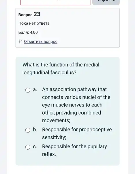 Bonpoc 23
What is the function of the medial
longitudinal fasciculus?
a. An association pathway that
connects various nuclei of the
eye muscle nerves to each
other providing combined
movements;
b . Responsible for proprioceptive
sensitivity;
C . Responsible for the pupillary
reflex.