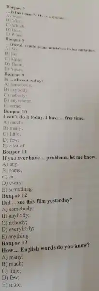 Bonpoc 7
__ is that man?- He is a doctor.
A) Who:
B) What:
C) Which:
D) How:
E) When
__ friend made some mistakes in his dictation.
A) My:
B) He:
C) Mine:
D) Them;
E) Yours
Bonpoc 9
Is __ absent today?
A)somebody;
B ) anybody;
C) nobody;
D anywhere;
E) some.
Bonpoc 10
I can't do it today .I have __ free time.
A) much;
B) many;
C) little;
D) few;
E) a lot of.
If you ever have
__ problems let me know.
A) any;
B) some;
C) no;
D ) every;
E something.
Bonpoc 11
Bonpoc 12
Did __
see this film yesterday?
A)somebody;
B anybody;
C)nobody;
D)everybody;
E) anything.
Borrpoc 13
How __
English words do you know?
A)many;
B) much;
C)little;
D) few;
E) more.