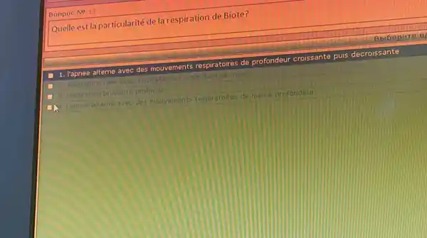 Bonpoc No 13
Quelle est la particularité de la respiration de Biote?
1. I'apnee alterne avec des mouvements respiratoires de profondeur croissante puis decroissante
respiration rare avec inspiration iet expiration accrues
respiration bruyante profonde
Tapnee alterne aveo des mouvements respiratoires de meme profondeur