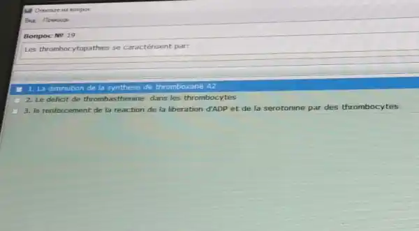 Bonpoc No 19
Les thrombocytopathies se caractérisent par:
1. La diminution de la synthese de thromboxane A2
2. Le deficit de thromb sthenine dans les thrombocytes
3. le renforcement de la reaction de la liberation đ'ADP et de la serotonine par des thrombocytes