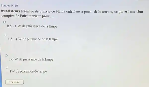 Bonpoc No18
irradiateurs Nombre de puissance blinde calculees a partir de la norme , ce qui est une cbm
comptes de l'air interieur pour __
0.5-1W de puissance de la lampe
1,5-4W de puissance de la lampe
2-3W de puissance de la lampe
1W de puissance de lampe