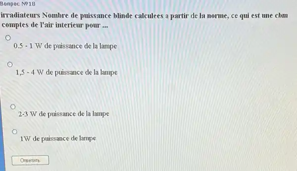 Bonpoc No18
irradiateurs Nombre de puissance blinde calculees a partir de la norme, ce qui est une cbm
comptes de l'air interieur pour __
0.5-1W de puissance de la lampe
1,5-4W de puissance de la lampe
2-3W de puissance de la lampe
1W de puissance de lampe