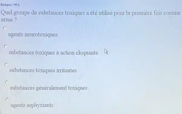 Bonpoc No1
Quel groupe de substances toxiques a été utilisé pour la première fois comme
arme?
c
agents neurotoxiques
substances toxiques à action cloquante
substances toxiques irritantes
substances généralement toxiques
agents asphyxiants