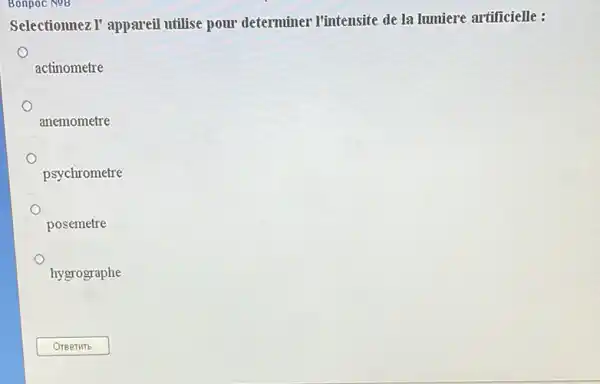 Bonpoc Nog
Selectionnez I' appareil utilise pour determiner I'intensite de la lumiere artificielle :
actinometre
anemometre
psychrometre
posemetre
hygrographe