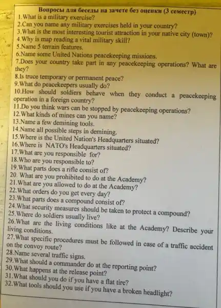 Bonpocbl Ans Gecejibl Ha 3auere 6e3 oueHKH (3 ceMecTp)
1.What is a military exercise?
2.Can you name any military exercises held in your country?
3.What is the most interesting tourist attraction in your native city (town)?
4.Why is map reading a vital military skill?
5.Name 5 terrain features.
6.Name some United Nations peacekeeping missions.
7.Does your country take part in any peacekeeping operations?What are
they?
8.Is truce temporary or permanent peace?
9.What do peacekeepers usually do?
10.How should soldiers behave when they conduct a peacekeeping
operation in a foreign country?
11.Do you think wars can be stopped by peacekeeping operations?
12.What kinds of mines can you name?
13.Name a few demining tools.
14.Name all possible steps in demining.
15.Where is the United Nation's Headquarters situated?
16.Where is NATO'Headquarters situated?
17. What are you responsible for?
18.Who are you responsible to?
19.What parts does a rifle consist of?
20. What are you prohibited to do at the Academy?
21.What are you allowed to do at the Academy?
22. What orders do you get every day?
23.What parts does a compound consist of?
24.What security measures should be taken to protect a compound?
25.Where do soldiers usually live?
26.What are the living conditions like at the Academy? Describe your
living conditions.
27.What specific procedures must be followed in case of a traffic accident
on the convoy route?
28.Name several traffic signs.
29.What should I a commander do at the reporting point?
30.What happens at the release point?
31.What should you do if you have a flat tire?
32.What tools should you use if you have a broken headlight?