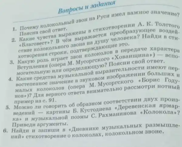 Bonpocbt II 3aDanusi
1. Toremy konokonbilbil anon Ha PycH HMe1I
HORCHH CBOII OTBET.
BbipaxeHbl B CTHXOTROPEHHH A. K TOJICTOro
-Braronecto? B yêM Bbipaxaeres
CTBHe KOMOROJIbHOTO CTH-
XOTBOpeHIII CTPOKH
3. Kakyio pointo urpaer aBOH KOJIOKOJIOB B repegave xapaicrepa
Berynnenns (onepa M Mycoprckoro -XonaHII (HHa) - Berio-
Morare,IbMy10 HIII onpe ReJIA omyio? IIOSICHH CBOM OTBeT.
4. Kakwe cpercrsa My3bl KambHoit Bbipa3HTes IbHOCTH HMelOT nep-
B 3BYKOBOM H306pazK
MAJIbIX KOMOKOMOB (orrepa M . Mycoprekoro . Bopkc mx
HOB*)? Juna BepHoro OTBera BHHMaTe TIbHO paccMOTPH HOTHBHH
npumep Ha C. 91.
5. MOXKHO JIH rOBOpHTb o6 o6pa3HOM COOTBeTCTBHH ABYX mpons-
B. Kycrozuesa JepeneHckasi spmap.
Kao H My3blka.IbHOII HO3MbI MaHHHOBa 6 KoJIOKOJIa?
IIpHBezu apryMeHThl.
H 3ammunH B - JIHeBHHKe JIbHblX pa3Mblllllite-
Huifo CTHXOTBOpenHe O KOJIOKOJIAX , KO.TOKO,IIbHOM 3BOHe,