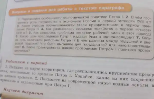 Bonpoch sagamus Ans pa6oTbl c Tekcrom naparpapa
1 . Depemenure OKOHO Muyeckon nonntuky Herpa 1.2 . B 4 npo-
assinact pomb rocyaaperea B 3KOH omnke poccun B nepBon 4ereeptu XVIII B.?
3 . Kakue orpacn npombiu JICHHO CTV crany opuopur CTH blMu B nepuon ripas-
new nerpa 1?4 . Kak passuean OCb cenbckoe XO3AGTBO B nepBon 4eTBepTV
XVIII B.?5. Kak peuanacb npo6nema Hex BaTKn pa6ouen cunbl B aror nepuon?
6 . Kakyio uent npecneA oBan Herp I , nana Bas yka3 oenn HOHAC neann ?7. Kako-
Ba CyTb HanoroBon pepopmb Herpa 1?B 4 pasHua MexAy nonyulton n ABO-
poson nonatbio?4TO oblno Bblronnee nna rocynapcrea?nng orinatenbully-
KOB? 8 . Kakne npenmyulect Ba AaBana numas Herpom I nonntuka npotek-
UMOHMSMa?
Pabomae M C xapmou
. Halkure Ha kapre reppuropur I, ryre pacrroJrara.pymnezure npermp
SITHSH BO BpeMeHa Herpa I . JaHaǎre , Kakwe H3 HUX coxpanuJu
no Hamero BpeMenu . 2 . Hokaxure Ha COBpeMeHHOM kapre BOLTH bIe KaHaJIbI , II
TpoenHble y rrpu Herpe I.
Hayuaem ooky Meum