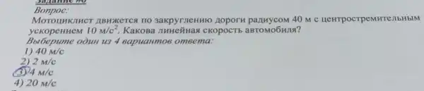 Bonpoc.
MOTOLIHKJIHCI ABHXKETCA no 3akpyrneHHIO 40 m c HeHTpocrpeMHTe:IbHbM
yckopeHHeM 10m/c^2 KakoBa JIHHe~Has CKOPOCTE aBTOMOGHJIS?
Bbl6epume oòuH u3 4 eapuaHmo6 omeema:
1) 40m/c
2) 2M/c
3 4M/c
4) 20M/c