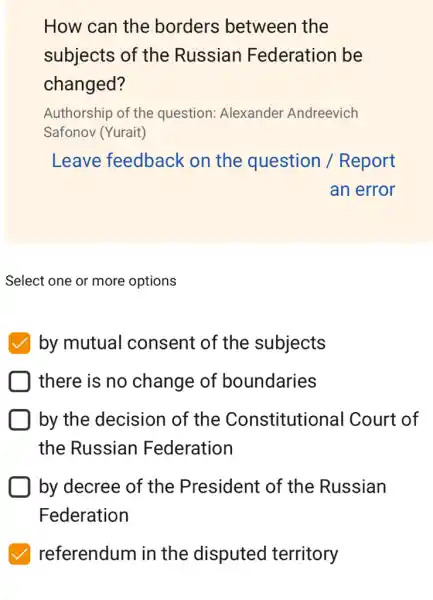 How can the borders between the
subjects of the Russian Federation be
changed?
Authorship of the question: Alexander Andreevich
Safonov (Yurait)
Leave feedback on the question /Report
an error
Select one or more options
by mutual consent of the subjects
there is no change of boundaries
by the decision of the Constitutional Court of
the Russian Federation
by decree of the President of the Russian
Federation
referendum in the disputed territory