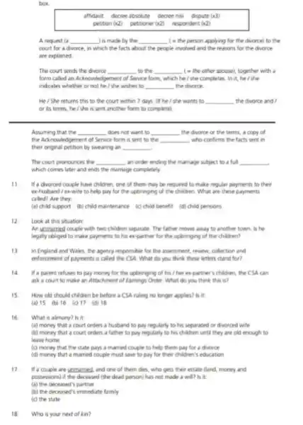 box.
affidavit decree absolute decree nisi dispute (x3)
petition (x2) petitioner(42) respondent (42)
A request (a __ ) is made by the __ (- the person applying for the divorce) to the
court for a divorce in which the facts about the people involved and the reasons for the divorce
are explained
The court sends the divorce __ to the __ (- the other spouse)together with a
form called an Acknowledgement of Service form, which he/she completes . In it, he/she
indicates whether or not he / she wishes to __ the divorce
He/She returns this to the court within 7 days. Of he I she wants to __ the divorce and /
or its terms, he / she is sent another form to complete)
Assuming that the __ does not want to __ the divorce or the terms, a copy of
the Acknowledgement of Service form is sent to the __ , who confirms the facts sent in
their original petition by swearing an __
The court pronounces the __ an order ending the marriage subject to a full __
which comes later and ends the marriage completely
11.
If a divorced couple have children, one of them may be required to make regular payments to their
ex-husband/ ex-wife to help pay for the upbringing of the children. What are these payments
called? Are they
(a) child support (b) child maintenance (c)child benefit (d) child pensions
12
Look at this situation
An unmarried couple with two children separate. The father moves away to another town. Is he
legally obliged to make payments to his expartner for the upbringing of the children?
13 In England and Wales, the agency responsible for the assessment, review, collection and
enforcement of payments is called the CSA. What do you think these letters stand for?
14 If a parent refuses to pay money for the upbringing of his /her ex-partner's children, the CSA can
ask a court to make an Attachment of Earnings Order. What do you think this is?
15 How old should children be before a CSA ruling no longer applies?is it
(a) 15 (b) 16 (c) 17 (d) 18
16
What is alimony? Is it
(a) money that a court orders a husband to pay regularly to his separated or dworced wife
(b) money that a court orders a father to pay regularly to his children until they are old enough to
leave home
(c) money that the state pays a married couple to help them pay for a divorce
(d) money that a married couple must save to pay for their children's education
17. If a couple are unmarried and one of them dies, who gets their estate (land, money and
possessions) if the deceased (the dead person) has not made a will?is it
18 Who is your next of kin?