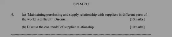 BPLM 213
(a) "Maintaining purchasing and supply relationship with suppliers in different parts of
the world is difficult . Discuss.
[10marks]
(b) Discuss the cox model of supplier relationship.
[10marks]