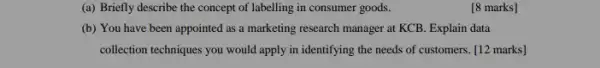 (a) Briefly describe the concept of labelling in consumer goods.
[8 marks]
(b) You have been appointed as a marketing research manager at KCB Explain data
collection techniques you would apply in identifying the needs of customers. [12 marks]