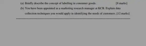 (a) Briefly describe the concept of labelling in consumer goods.
[8 marks]
(b) You have been appointed as a marketing research manager at KCB Explain data
collection techniques you would apply in identifying the needs of customers. [12 marks]