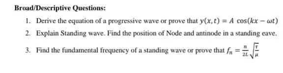 Broad/Descriptive Questions:
1. Derive the equation of a progressive wave or prove that y(x,t)=Acos(kx-omega t)
2. Explain Standing wave Find the position of Node and antinode in a standing eave.
3. Find the fundamental frequency of a standing wave or prove that f_(n)=(n)/(2L)sqrt ((r)/(mu ))